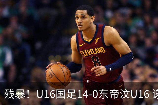 残暴！U16国足14-0东帝汶U16 谢晋、帅惟浩、赵松源戴帽，7人破门